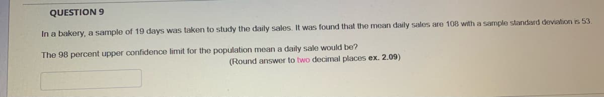 QUESTION 9
In a bakery, a sample of 19 days was taken to study the daily sales. It was found that the mean daily sales are 108 with a sample standard deviation is 53.
The 98 percent upper confidence limit for the population mean a daily sale would be?
(Round answer to two decimal places ex. 2.09)
