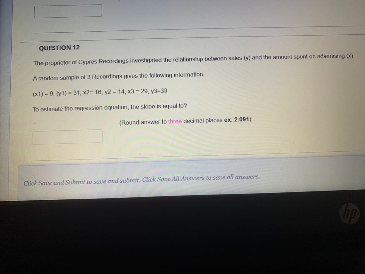 QUESTION 12
The proprietor of Cypres Recordings investigated the relationship between sales (y) and the amount spent on advertising (x).
A random sample of 3 Recordings gives the following information.
(x1) = 9, (y1) = 31, x2= 16, y2 = 14, x3 = 29, y3=33
To estimate the regression equation, the slope is equal to?
(Round answer to three decimal places ex. 2.091)
Click Save and Submit to save and submit. Click Save All Answers to save all answers.
Cop
