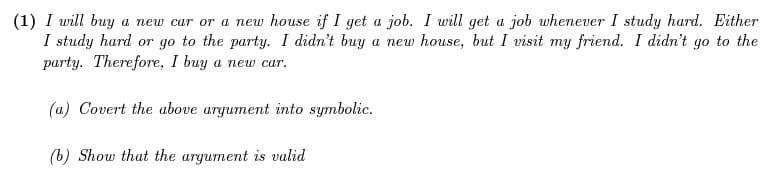 (1) I will buy a new car or a new house if I get a job. I will get a job whenever I study hard. Either
I study hard or go to the party. I didn't buy a new house, but I visit my friend. I didn't go to the
party. Therefore, I buy a new car.
(a) Covert the above argument into symbolic.
(b) Show that the argument is valid
