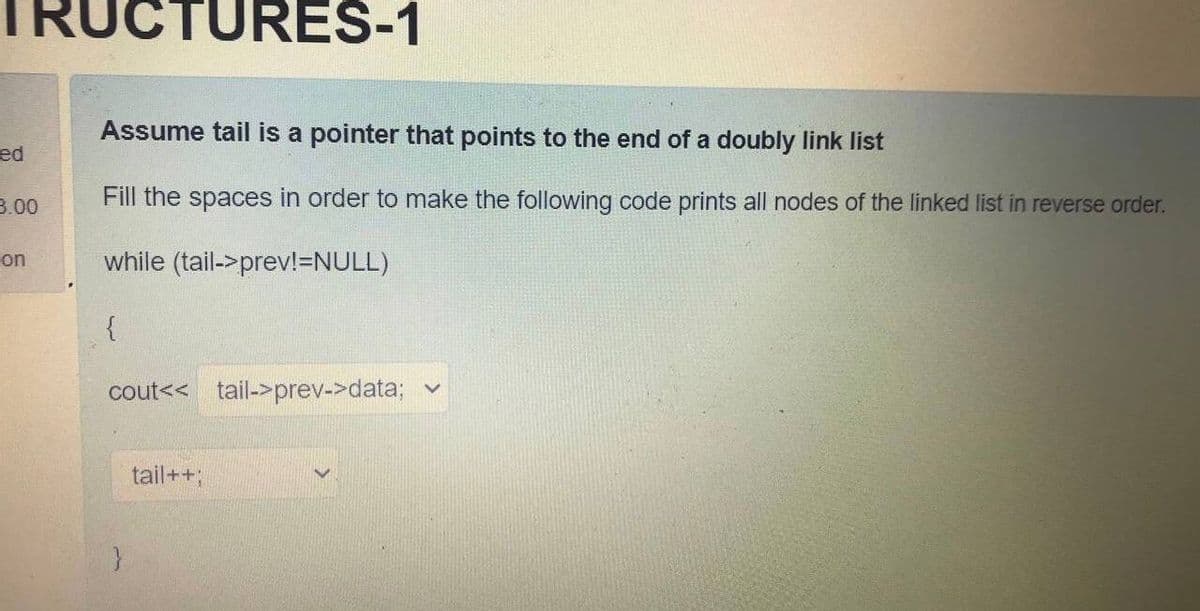 UCTURES-1
Assume tail is a pointer that points to the end of a doubly link list
ed
3.00
Fill the spaces in order to make the following code prints all nodes of the linked list in reverse order.
on
while (tail->prev!=NULL)
cout<< tail->prev->data;
tail++;
