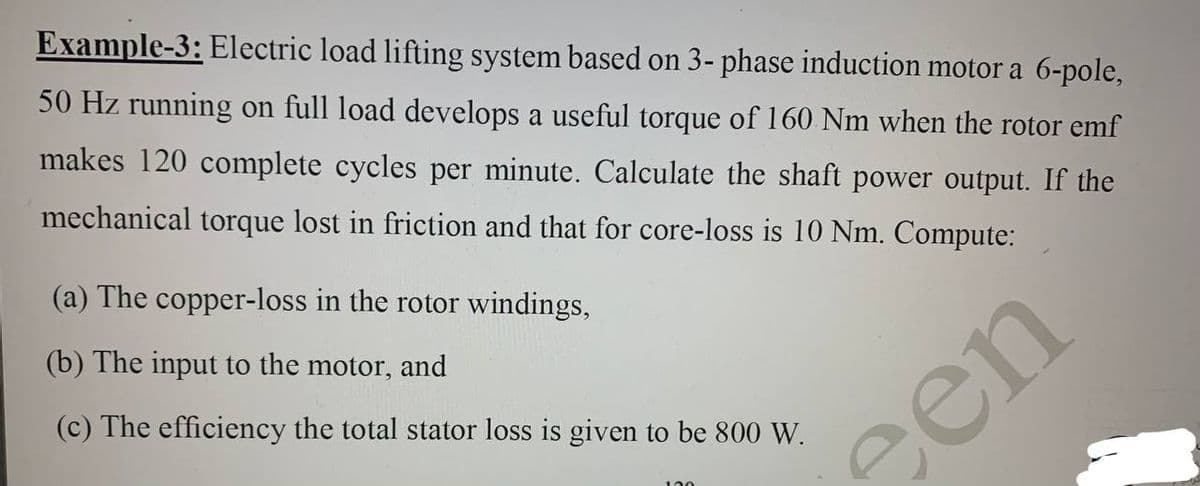 Example-3: Electric load lifting system based on 3- phase induction motor a 6-pole,
50 Hz running on full load develops a useful torque of 160 Nm when the rotor emf
makes 120 complete cycles per minute. Calculate the shaft power output. If the
mechanical torque lost in friction and that for core-loss is 10 Nm. Compute:
(a) The copper-loss in the rotor windings,
(b) The input to the motor, and
(c) The efficiency the total stator loss is given to be 800 W.
een
