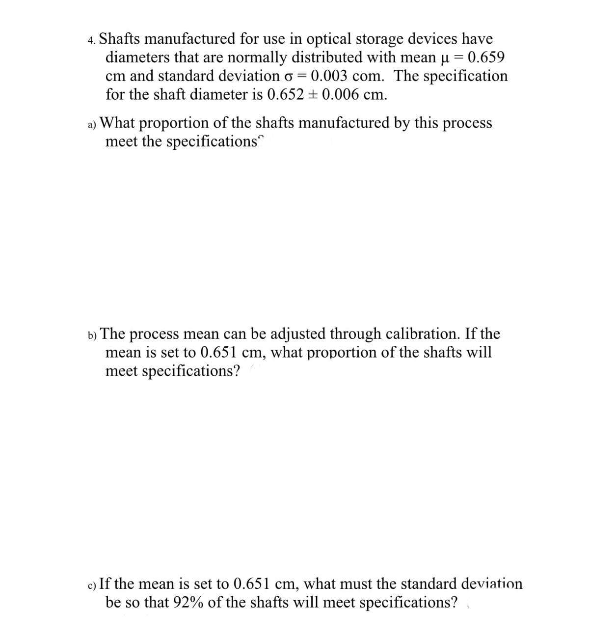 4. Shafts manufactured for use in optical storage devices have
diameters that are normally distributed with mean μ = 0.659
cm and standard deviation o = 0.003 com. The specification
for the shaft diameter is 0.652 ± 0.006 cm.
a) What proportion of the shafts manufactured by this process
meet the specifications
b) The process mean can be adjusted through calibration. If the
mean is set to 0.651 cm, what proportion of the shafts will
meet specifications?
c) If the mean is set to 0.651 cm, what must the standard deviation
be so that 92% of the shafts will meet specifications?