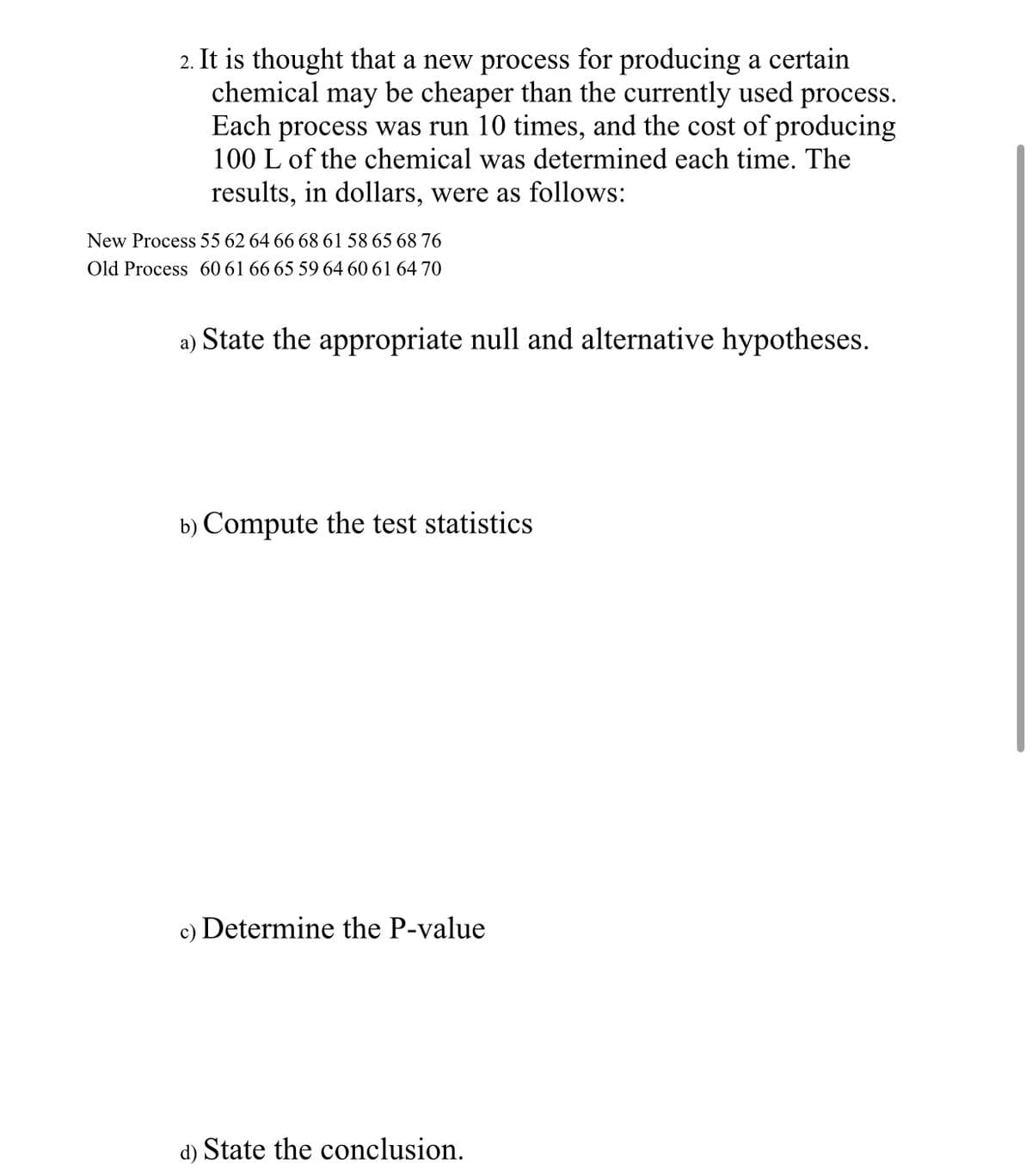 2. It is thought that a new process for producing a certain
chemical may be cheaper than the currently used process.
Each process was run 10 times, and the cost of producing
100 L of the chemical was determined each time. The
results, in dollars, were as follows:
New Process 55 62 64 66 68 61 58 65 68 76
Old Process 60 61 66 65 59 64 60 61 64 70
a) State the appropriate null and alternative hypotheses.
b) Compute the test statistics
c) Determine the P-value
d) State the conclusion.