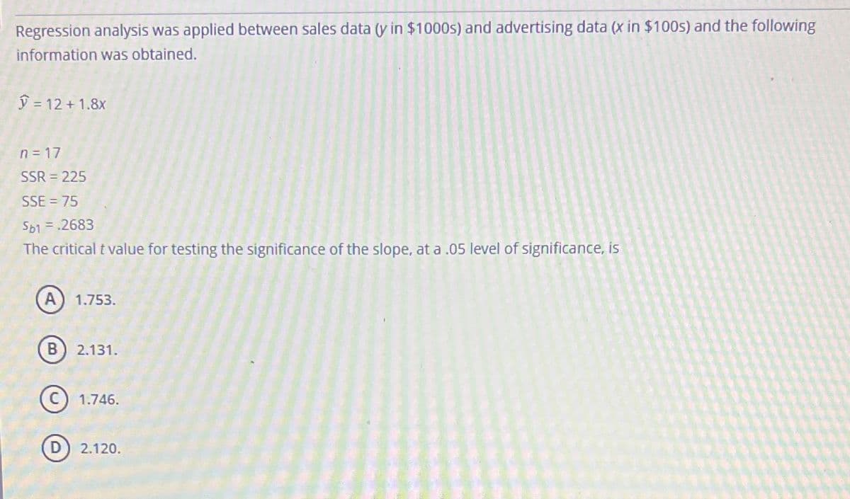 Regression analysis was applied between sales data (y in $1000s) and advertising data (x in $100s) and the following
information was obtained.
ý = 12 +1.8x
n=17
SSR = 225
SSE = 75
Sb1 = .2683
The critical t value for testing the significance of the slope, at a .05 level of significance, is
A) 1.753.
B) 2.131.
1.746.
2.120.