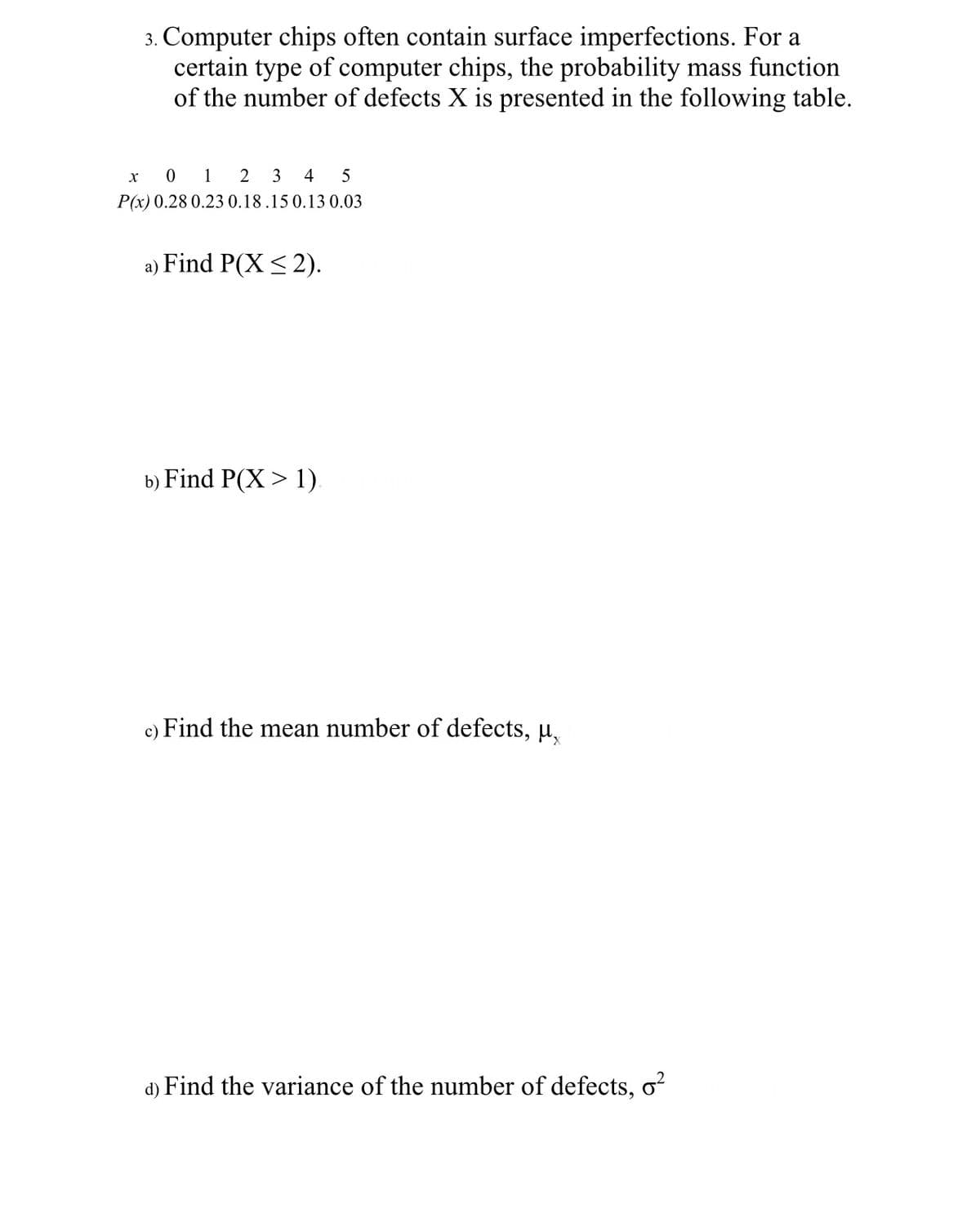 3. Computer chips often contain surface imperfections. For a
certain type of computer chips, the probability mass function
of the number of defects X is presented in the following table.
x
0 1 2 3 4 5
P(x) 0.28 0.23 0.18.15 0.13 0.03
a) Find P(X ≤2).
b) Find P(X> 1).
c) Find the mean number of defects, μ
d) Find the variance of the number of defects, o²