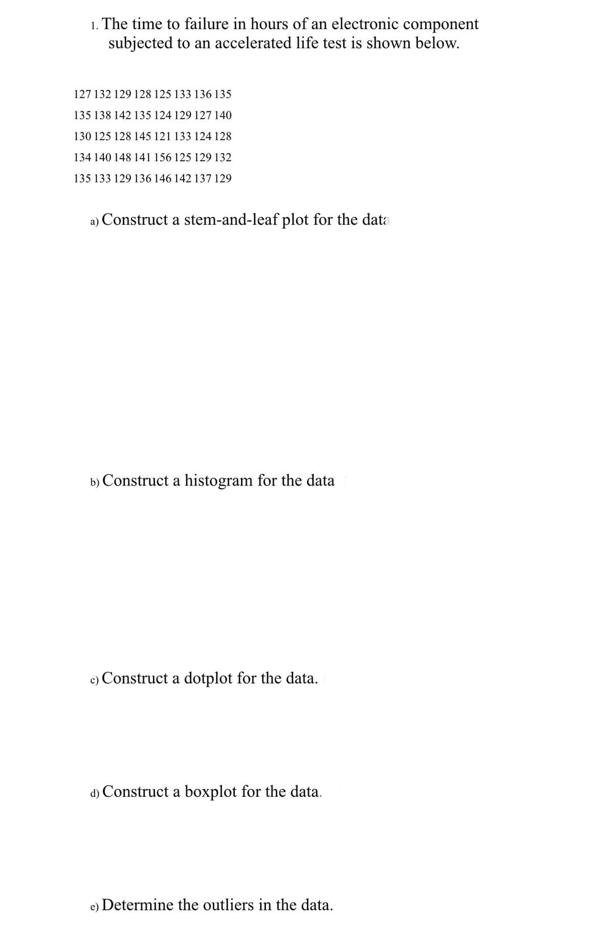 1. The time to failure in hours of an electronic component
subjected to an accelerated life test is shown below.
127 132 129 128 125 133 136 135
135 138 142 135 124 129 127 140
130 125 128 145 121 133 124 128
134 140 148 141 156 125 129 132
135 133 129 136 146 142 137 129
a) Construct a stem-and-leaf plot for the data
b) Construct a histogram for the data
c) Construct a dotplot for the data.
d) Construct a boxplot for the data.
e) Determine the outliers in the data.