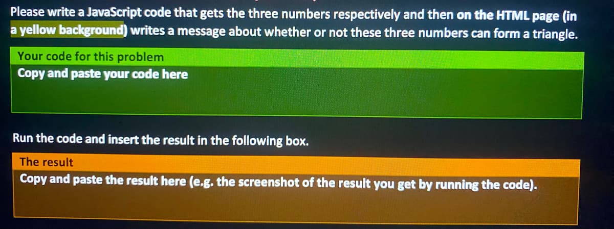 Please write a JavaScript code that gets the three numbers respectively and then on the HTML page (in
a yellow background) writes a message about whether or not these three numbers can form a triangle.
Your code for this problem
Copy and paste your code here
Run the code and insert the result in the following box.
The result
Copy and paste the result here (e.g. the screenshot of the result you get by running the code).