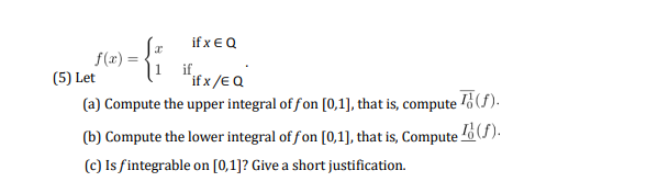 if x € Q
f(x) =
(5) Let
"if x /e Q
(a) Compute the upper integral of f on [0,1], that is, compute l6(f).
(b) Compute the lower integral of fon [0,1], that is, Compute 6(S).
(c) Is fintegrable on [0,1]? Give a short justification.
