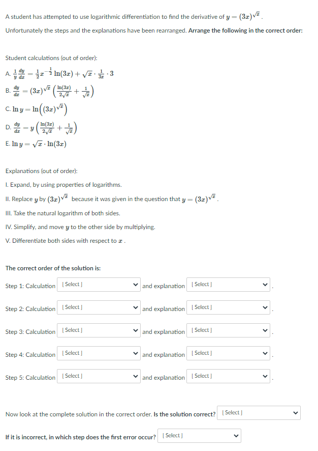 A student has attempted to use logarithmic differentiation to find the derivative of y = (3z)v².
Unfortunately the steps and the explanations have been rearranged. Arrange the following in the correct order:
Student calculations (out of order):
A. 금-1-i In(3x) + VE•굶
B. - (32)v ( +)
· In (32)v=)
D-v( + 눈)
´In(3z)
В.
dz
%3D
C. In y
In(3z)
E. In y = VT - In(3z)
(수+
Explanations (out of order):
I. Expand, by using properties of logarithms.
II. Replace y by (3z) VE because it was given in the question that y = (3z)V.
III. Take the natural logarithm of both sides.
IV. Simplify, and move y to the other side by multiplying.
V. Differentiate both sides with respect to z.
The correct order of the solution is:
Step 1: Calculation I Select
and explanation I Select )
Step 2: Calculation I Select ]
v and explanation I Select )
Step 3: Calculation (Select J
and explanation I Select )
Step 4: Calculation I Select ]
and explanation ( Select ]
Step 5: Calculation I Select ]
and explanation [ Select ]
Now look at the complete solution in the correct order. Is the solution correct? I Select )
If it is incorrect, in which step does the first error occur?
Select J
>
>
