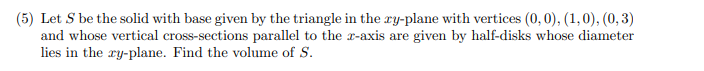 (5) Let S be the solid with base given by the triangle in the ry-plane with vertices (0,0), (1,0), (0, 3)
and whose vertical cross-sections parallel to the r-axis are given by half-disks whose diameter
lies in the ry-plane. Find the volume of S.
