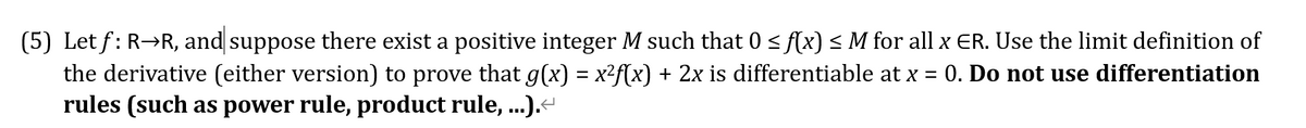 (5) Let f: R→R, and suppose there exist a positive integer M such that 0 < f(x) < M for all x ER. Use the limit definition of
the derivative (either version) to prove that g(x) = x²f(x) + 2x is differentiable at x = 0. Do not use differentiation
rules (such as power rule, product rule, ...).
