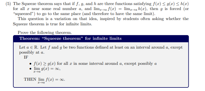 (5) The Squeeze theorem says that if f, g, and h are three functions satisfying f(x) < g(x) < h(x)
for all r near some real number a, and lim,-»a f(x) = lim,→a h(x), then g is forced (or
"squeezed") to go to the same place (and therefore to have the same limit).
This question is a variation on that idea, inspired by students often asking whether the
Squeeze theorem is true for infinite limits.
Prove the following theorem.
Theorem: “Squeeze theorem" for infinite limits
Let a e R. Let f and g be two functions defined at least on an interval around a, except
possibly at a.
IF
• f(2) > g(x) for all r in some interval around a, except possibly a
lim g(x) = 0,
THEN lim f(r) = 00.
