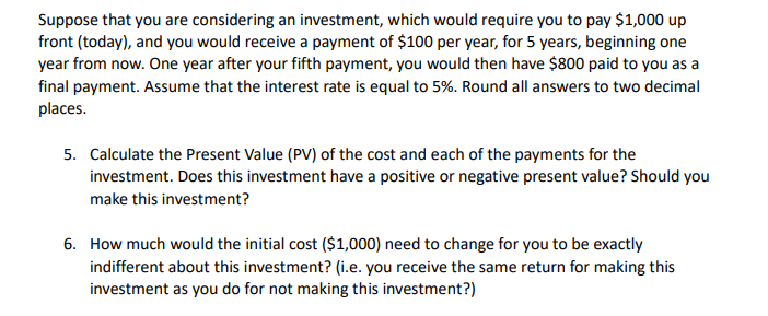 Suppose that you are considering an investment, which would require you to pay $1,000 up
front (today), and you would receive a payment of $100 per year, for 5 years, beginning one
year from now. One year after your fifth payment, you would then have $800 paid to you as a
final payment. Assume that the interest rate is equal to 5%. Round all answers to two decimal
places.
5. Calculate the Present Value (PV) of the cost and each of the payments for the
investment. Does this investment have a positive or negative present value? Should you
make this investment?
6. How much would the initial cost ($1,000) need to change for you to be exactly
indifferent about this investment? (i.e. you receive the same return for making this
investment as you do for not making this investment?)
