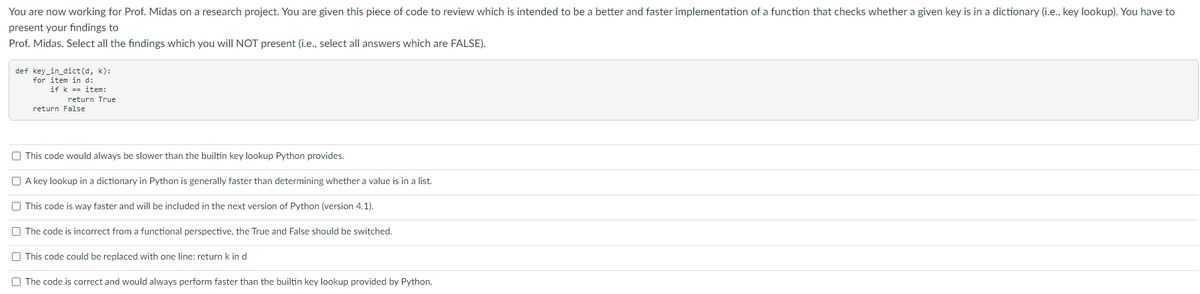 You are now working for Prof. Midas on a research project. You are given this piece of code to review which is intended to be a better and faster implementation of a function that checks whether a given key is in a dictionary (i.e., key lookup). You have to
present your findings to
Prof. Midas. Select all the findings which you will NOT present (i.e., select all answers which are FALSE).
def key_in_dict(d, k):
for item in d:
if k == item:
return True
return False
O This code would always be slower than the builtin key lookup Python provides.
A key lookup in a dictionary in Python is generally faster than determining whether a value is in a list.
O This code is way faster and will be included in the next version of Python (version 4.1).
O The code is incorrect from a functional perspective, the True and False should be switched.
O This code could be replaced with one line: return k in d
O The code is correct and would always perform faster than the builtin key lookup provided by Python.
