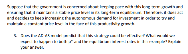 Suppose that the government is concerned about keeping pace with this long-term growth and
ensuring that it maintains a stable price level in its long-term equilibrium. Therefore, it does act
and decides to keep increasing the autonomous demand for investment in order to try and
maintain a constant price level in the face of this productivity growth.
3. Does the AD-AS model predict that this strategy could be effective? What would we
expect to happen to both p* and the equilibrium interest rates in this example? Explain
your answer.
