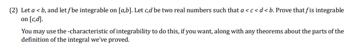 (2) Let a < b, and let fbe integrable on [a,b]. Let c,d be two real numbers such that a < c<d<b. Prove that fis integrable
on [c,d].
You may use the -characteristic of integrability to do this, if you want, along with any theorems about the parts of the
definition of the integral we've proved.
