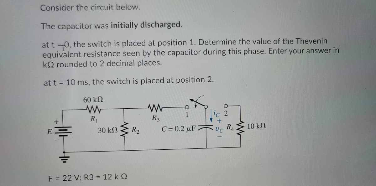 Consider the circuit below.
The capacitor was initially discharged.
at t =0, the switch is placed at position 1. Determine the value of the Thevenin
equivalent resistance seen by the capacitor during this phase. Enter your answer in
kQ rounded to 2 decimal places.
at t = 10 ms, the switch is placed at position 2.
60 kN
1
lic 2
R1
R3
+
+
10 k2
E
30 kN Z R2
C = 0.2 µF 2
UC
R4
E = 22 V; R3 = 12 k 2
