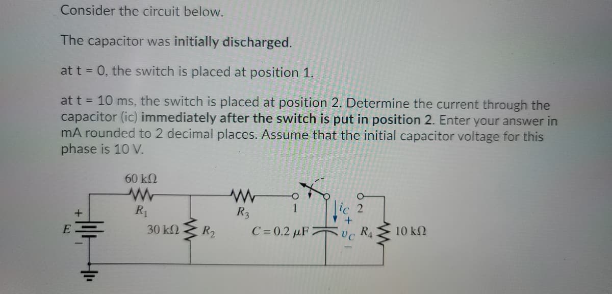 Consider the circuit below.
The capacitor was initially discharged.
at t = 0, the switch is placed at position 1.
at t = 10 ms, the switch is placed at position 2. Determine the current through the
capacitor (ic) immediately after the switch is put in position 2. Enter your answer in
mA rounded to 2 decimal places. Assume that the initial capacitor voltage for this
phase is 10 V.
60 k2
R1
R3
1
30 k2
R2
C= 0.2 µF 2
UC
R4
10 kN
