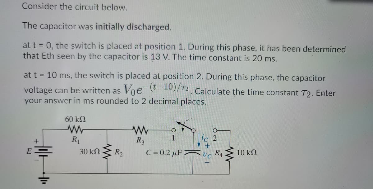 Consider the circuit below.
The capacitor was initially discharged.
at t = 0, the switch is placed at position 1. During this phase, it has been determined
that Eth seen by the capacitor is 13 V. The time constant is 20 ms.
at t = 10 ms, the switch is placed at position 2. During this phase, the capacitor
voltage can be written as Voe-10)/12. Calculate the time constant T2. Enter
decimal places.
your answer in ms rounded to
60 kN
R1
R3
с 2
E
30 kQ
R2
C= 0.2 µF
R4
10 k2
