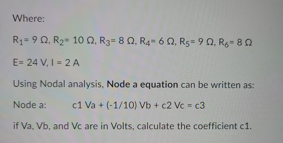 Where:
R1= 9 Q, R2= 10 N, R3= 8 N, R4= 6 Q, R5= 9 Q, R6= 8 2
E= 24 V, I = 2 A
%3D
Using Nodal analysis, Node a equation can be written as:
Node a:
c1 Va + (-1/10) Vb + c2 Vc = c3
if Va, Vb, and Vc are in Volts, calculate the coefficient c1.
