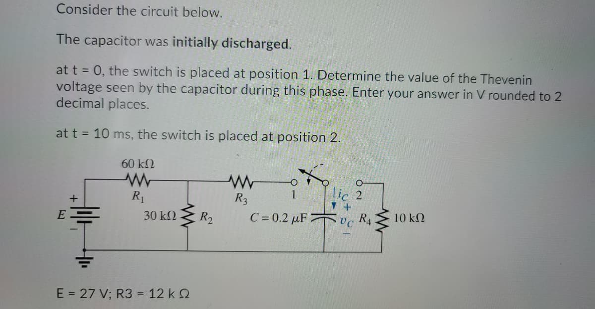 Consider the circuit below.
The capacitor was initially discharged.
at t = 0, the switch is placed at position 1. Determine the value of the Thevenin
voltage seen by the capacitor during this phase. Enter your answer in V rounded to 2
decimal places.
at t = 10 ms, the switch is placed at position 2.
60 kN
ic 2
R1
R3
30 kN
R2
C= 0.2 µF 2
UC
RA
10 kN
E = 27 V; R3 = 12 k 2
%3D
