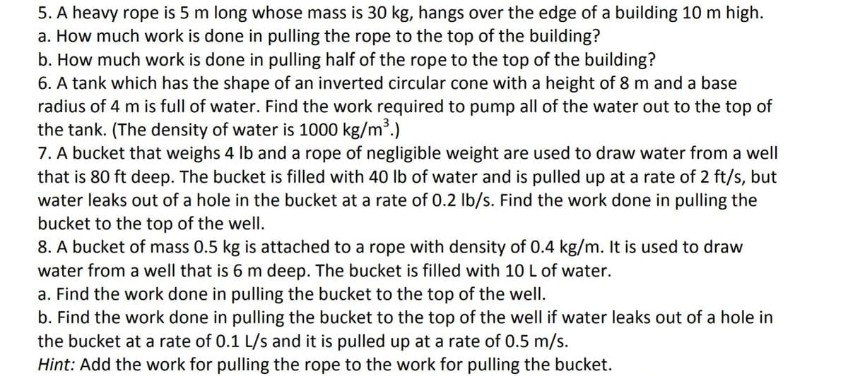 5. A heavy rope is 5 m long whose mass is 30 kg, hangs over the edge of a building 10 m high.
a. How much work is done in pulling the rope to the top of the building?
b. How much work is done in pulling half of the rope to the top of the building?
6. A tank which has the shape of an inverted circular cone with a height of 8 m and a base
radius of 4 m is full of water. Find the work required to pump all of the water out to the top of
the tank. (The density of water is 1000 kg/m³.)
7. A bucket that weighs 4 lb and a rope of negligible weight are used to draw water from a well
that is 80 ft deep. The bucket is filled with 40 lb of water and is pulled up at a rate of 2 ft/s, but
water leaks out of a hole in the bucket at a rate of 0.2 Ib/s. Find the work done in pulling the
bucket to the top of the well.
8. A bucket of mass 0.5 kg is attached to a rope with density of 0.4 kg/m. It is used to draw
water from a well that is 6 m deep. The bucket is filled with 10 L of water.
a. Find the work done in pulling the bucket to the top of the well.
b. Find the work done in pulling the bucket to the top of the well if water leaks out of a hole in
the bucket at a rate of 0.1 L/s and it is pulled up at a rate of 0.5 m/s.
Hint: Add the work for pulling the rope to the work for pulling the bucket.
