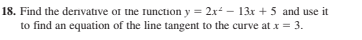 18. Find the denvative or the runction y = 2x - 13x + 5 and use it
to find an equation of the line tangent to the curve at x = 3.
