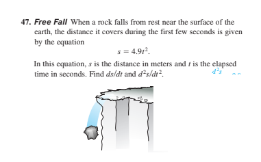 47. Free Fall When a rock falls from rest near the surface of the
earth, the distance it covers during the first few seconds is given
by the equation
s = 4.912.
In this equation, s is the distance in meters and t is the elapsed
time in seconds. Find ds/dt and d?s/dr?.
