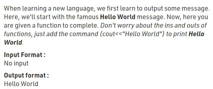 When learning a new language, we first learn to output some message.
Here, we'll start with the famous Hello World message. Now, here you
are given a function to complete. Don't worry about the ins and outs of
functions, just add the command (cout<<"Hello World") to print Hello
World.
Input Format:
No input
Output format:
Hello World
