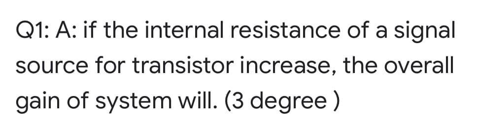 Q1: A: if the internal resistance of a signal
source for transistor increase, the overall
gain of system will. (3 degree )
