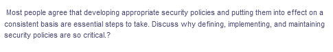 Most people agree that developing appropriate security policies and putting them into effect on a
consistent basis are essential steps to take. Discuss why defining, implementing, and maintaining
security policies are so critical.?
