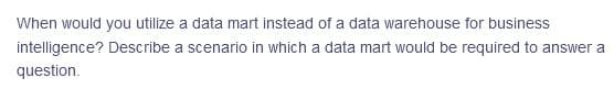 When would you utilize a data mart instead of a data warehouse for business
intelligence? Describe a scenario in which a data mart would be required to answer a
question.
