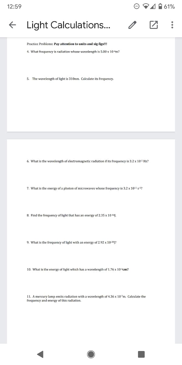 12:59
41 61%
Light Calculations...
Practice Problems: Pay attention to units and sig figs!!!
4. What frequency is radiation whose wavelength is 5.00 x 10m?
5. The wavelength of light is 31Onm. Calculate its frequency.
6. What is the wavelength of electromagnetic radiation if its frequency is 3.2 x 10-2 Hz?
7. What is the energy of a photon of microwaves whose frequency is 3.2 x 1011 s1?
8. Find the frequency of light that has an energy of 2.35 x 10-191.
9. What is the frequency of light with an energy of 2.92 x 10-201?
10. What is the energy of light which has a wavelength of 1.76 x 10cm?
11. A mercury lamp emits radiation with a wavelength of 4.36 x 10'm. Calculate the
frequency and energy of this radiation.
