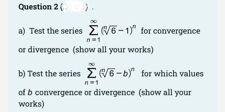 Question 2 ( ).
a) Test the series 2 W6-1)" for convergence
n =1
or divergence (show all your works)
b) Test the series 2(6-b)" for which values
n =1
of b convergence or divergence (show all your
works)
