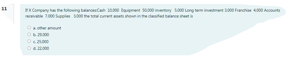 11
If X Company has the following balances:Cash 10,000 Equipment 50,000 inventory 5,000 Long term investment 3,000 Franchise 4,000 Acounts
receivable 7,000 Supplies 3,000 the total current assets shown in the classified balance sheet is
O a. other amount
O b. 29,000
O c. 25,000
O d. 22.000
