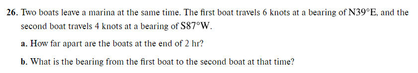 26. Two boats leave a marina at the same time. The first boat travels 6 knots at a bearing of N39°E, and the
second boat travels 4 knots at a bearing of $87°W.
a. How far apart are the boats at the end of 2 hr?
b. What is the bearing from the first boat to the second boat at that time?