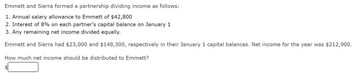 Emmett and Sierra formed a partnership dividing income as follows:
1. Annual salary allowance to Emmett of $42,800
2. Interest of 8% on each partner's capital balance on January 1
3. Any remaining net income divided equally.
Emmett and Sierra had $23,000 and $148,300, respectively in their January 1 capital balances. Net income for the year was $212,900.
How much net income should be distributed to Emmett?