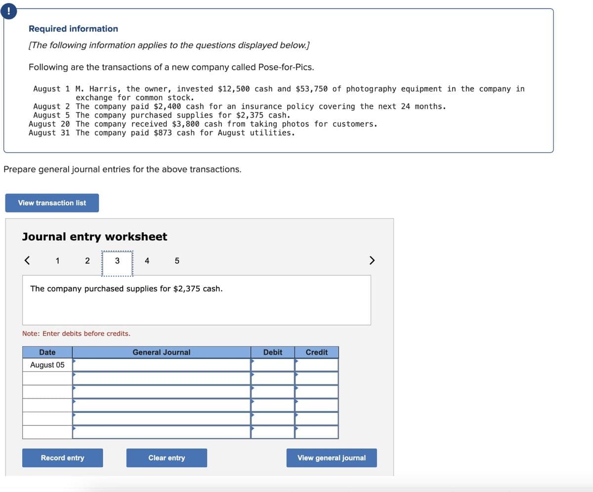 Required information
[The following information applies to the questions displayed below.]
Following are the transactions of a new company called Pose-for-Pics.
August 1 M. Harris, the owner, invested $12,500 cash and $53,750 of photography equipment in the company in
exchange for common stock.
August 2 The company paid $2,400 cash for an insurance policy covering the next 24 months.
August 5 The company purchased supplies for $2,375 cash.
August 20 The company received $3,800 cash from taking photos for customers.
August 31 The company paid $873 cash for August utilities.
Prepare general journal entries for the above transactions.
View transaction list
Journal entry worksheet
< 1
2
Date
August 05
3
Note: Enter debits before credits.
The company purchased supplies for $2,375 cash.
Record entry
4
5
General Journal
Clear entry
Debit
Credit
View general journal
