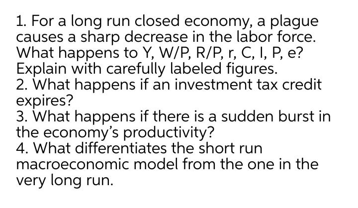 1. For a long run closed economy, a plague
causes a sharp decrease in the labor force.
What happens to Y, W/P, R/P, r, C, I, P, e?
Explain with carefully labeled figures.
2. What happens if an investment tax credit
expires?
3. What happens if there is a sudden burst in
the economy's productivity?
4. What differentiates the short run
macroeconomic model from the one in the
very long run.
