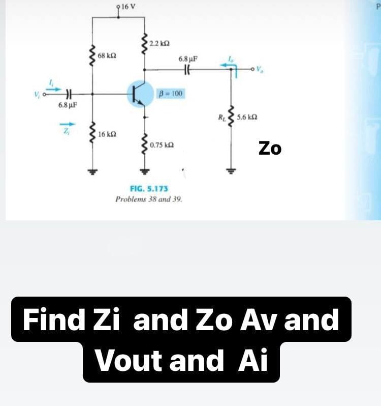 2.2 k
68 k2
6.8 µF
B 100
6.8 µF
R 5.6 ka
16 ka
Zo
0.75 k2
FIG. 5.173
Problems 38 and 39.
Find Zi and Zo Av and
Vout and Ai
