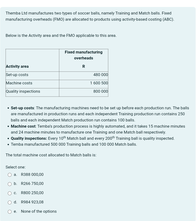 Themba Ltd manufactures two types of soccer balls, namely Training and Match balls. Fixed
manufacturing overheads (FMO) are allocated to products using activity-based costing (ABC).
Below is the Activity area and the FMO applicable to this area.
Activity area
Set-up costs
Machine costs
Quality inspections
Fixed manufacturing
overheads
R
480 000
1 600 500
800 000
•
Set-up costs: The manufacturing machines need to be set up before each production run. The balls
are manufactured in production runs and each independent Training production run contains 250
balls and each independent Match production run contains 100 balls.
• Machine cost: Temba's production process is highly automated, and it takes 15 machine minutes
and 24 machine minutes to manufacture one Training and one Match ball respectively.
• Quality inspections: Every 10th Match ball and every 200th Training ball is quality inspected.
• Temba manufactured 500 000 Training balls and 100 000 Match balls.
The total machine cost allocated to Match balls is:
Select one:
a.
R388 000,00
b. R266 750,00
C.
R800 250,00
d. R984 923,08
e.
None of the options