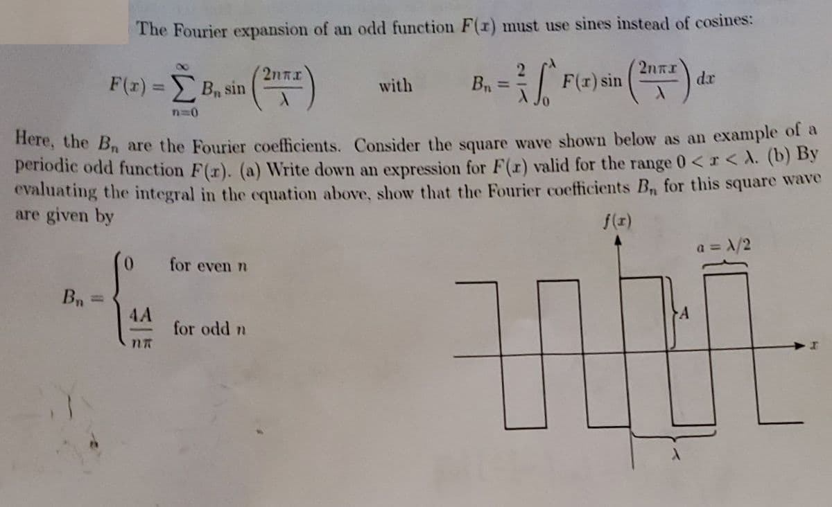 The Fourier expansion of an odd function F(1) must use sines instead of cosines:
2.
2nRI
de
F(r) = Bn sin
with
Bn =
F(x) sin
%3D
%3D
nere, the B are the Fourier coefficients. Consider the square wave shown below as an example of a
periodic odd function F(r). (a) Write down an expression for F(r) valid for the range 0<r< A. (b) by
evaluating the integral in the equation above, show that the Fourier coefficients B, for this square wave
are given by
f(r)
a = X/2
0.
for even n
Bn =
%3D
A
4A
for odd n
nR
