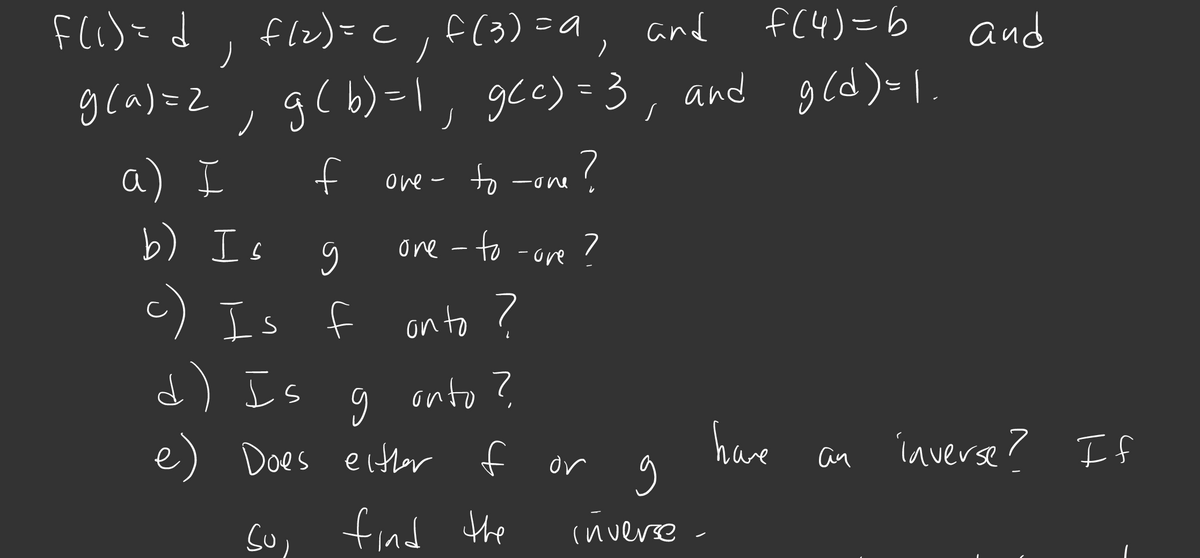 F(i)= d, flz)=c,a, and
f (3)=a
f(4)=6
and
gla)=2, g( b)=\ gce) =3, and gcd) I
( b) =\, gce) = 3
gld)=I.
a) I
b) Is 9
f
ove- o -one
to
ore - to -ore ?
c) Is f
d) Is
on to ?
onto ?
e) Does either f
have
íaverse? If
or
an
fnd the
(nverse
