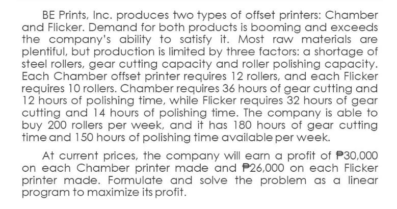 BE Prints, Inc. produces two types of offset printers: Chamber
and Flicker. Demand for both products is booming and exceeds
the company's ability to satisfy it. Most raw materials are
plentiful, but production is limited by three factors: a shortage of
steel rollers, gear cutting capacity and roller polishing capacity.
Each Chamber offset printer requires 12 rollers, and each Flicker
requires 10 rollers. Chamber requires 36 hours of gear cutting and
12 hours of polishing time, while Flicker requires 32 hours of gear
cutting and 14 hours of polishing time. The company is able to
buy 200 rollers per week, and it has 180 hours of gear cutting
time and 150 hours of polishing time available per week.
At current prices, the company will earn a profit of P30,000
on each Chamber printer made and P26,000 on each Flicker
printer made. Formulate and solve the problem as a linear
program to maximize its profit.
