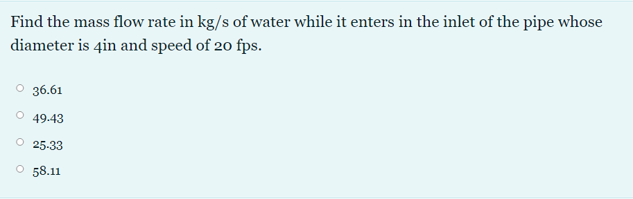 Find the mass flow rate in kg/s of water while it enters in the inlet of the pipe whose
diameter is 4in and speed of 20 fps.
36.61
49.43
25.33
O 58.11
