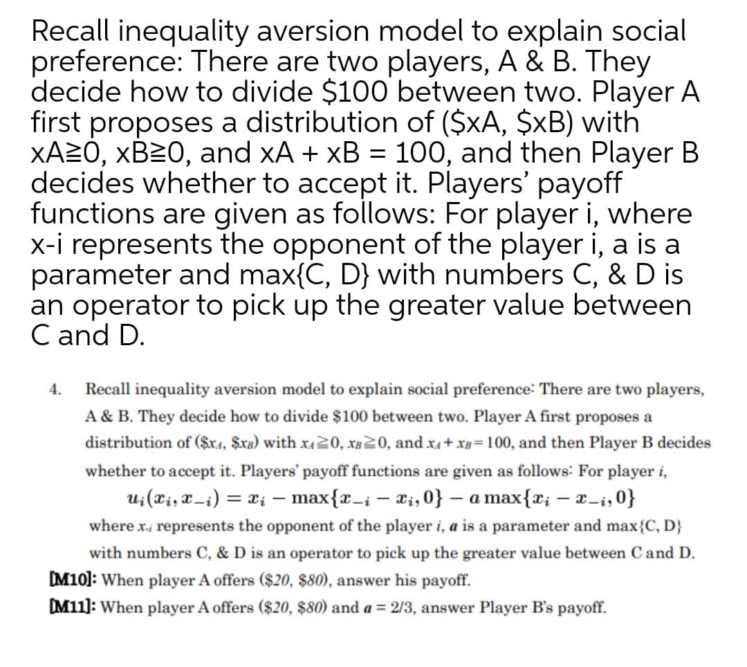 Recall inequality aversion model to explain social
preference: There are two players, A & B. They
decide how to divide $100 between two. Player A
first proposes a distribution of ($xA, $xB) with
XA2Ó, XB20, and xA + xB = 100, and then Player B
decides whether to accept it. Players' payoff
functions are given as follows: For player i, where
x-i represents the opponent of the player i, a is a
parameter and max{C, D} with numbers C, & D is
an operator to pick up the greater value between
C and D.
4.
Recall inequality aversion model to explain social preference: There are two players,
A & B. They decide how to divide $100 between two. Player A first proposes a
distribution of ($ra, $xx) with x420, XB20, and x4+ xB=100, and then Player B decides
whether to accept it. Players' payoff functions are given as follows: For player i,
u;(Ti, X=i) = x; – max{x_i – t;, 0} – a max{x; – x-i, 0}
where x, represents the opponent of the player i, a is a parameter and max{C, D}
with numbers C, & D is an operator to pick up the greater value between Cand D.
M10]: When player A offers ($20, $80), answer his payoff.
M11]: When player A offers ($20, $80) and a = 2/3, answer Player B's payoff.
