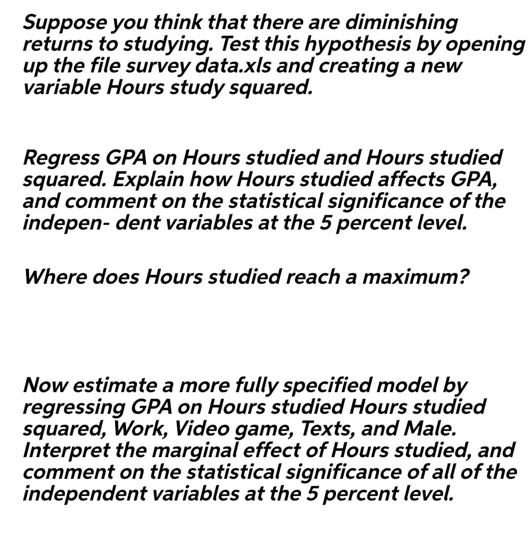 Suppose you think that there are diminishing
returns to studying. Test this hypothesis by opening
up the file survey data.xls and creating a new
variable Hours study squared.
Regress GPA on Hours studied and Hours studied
squared. Explain how Hours studied affects GPA,
and comment on the statistical significance of the
indepen- dent variables at the 5 percent level.
Where does Hours studied reach a maximum?
Now estimate a more fully specified model by
regressing GPA on Hours studied Hours studied
squared, Work, Video game, Texts, and Male.
Interpret the marginal effect of Hours studied, and
comment on the statistical significance of all of the
independent variables at the 5 percent level.
