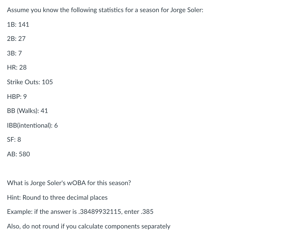 Assume you know the following statistics for a season for Jorge Soler:
1B: 141
2B: 27
ЗВ: 7
HR: 28
Strike Outs: 105
НВР: 9
В В (Walks): 41
IBB(intentional): 6
SF: 8
AB: 580
What is Jorge Soler's WOBA for this season?
Hint: Round to three decimal places
Example: if the answer is .38489932115, enter .385
Also, do not round if you calculate components separately
