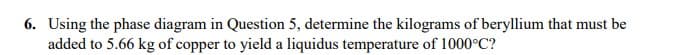 6. Using the phase diagram in Question 5, determine the kilograms of beryllium that must be
added to 5.66 kg of copper to yield a liquidus temperature of 1000°C?
