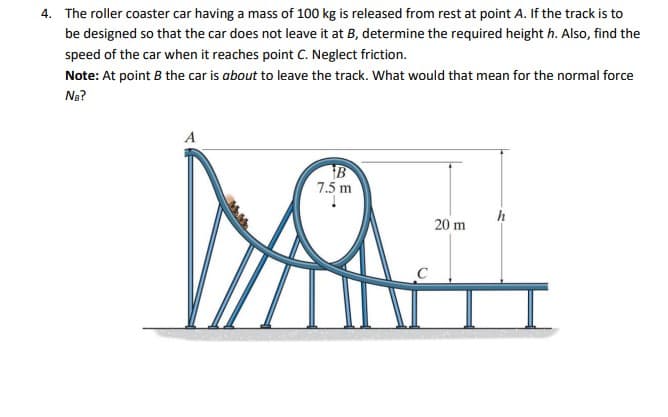 4. The roller coaster car having a mass of 100 kg is released from rest at point A. If the track is to
be designed so that the car does not leave it at B, determine the required height h. Also, find the
speed of the car when it reaches point C. Neglect friction.
Note: At point B the car is about to leave the track. What would that mean for the normal force
Na?
A
B
7.5 m
20 m
